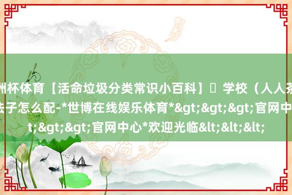 欧洲杯体育【活命垃圾分类常识小百科】㉞学校（人人茶水间）活命垃圾分类法子怎么配-*世博在线娱乐体育*>>>官网中心*欢迎光临<<<
