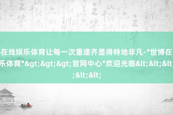 世博在线娱乐体育让每一次重逢齐显得特地非凡-*世博在线娱乐体育*>>>官网中心*欢迎光临<<<