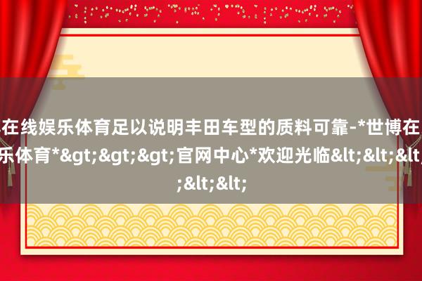 世博在线娱乐体育足以说明丰田车型的质料可靠-*世博在线娱乐体育*>>>官网中心*欢迎光临<<<