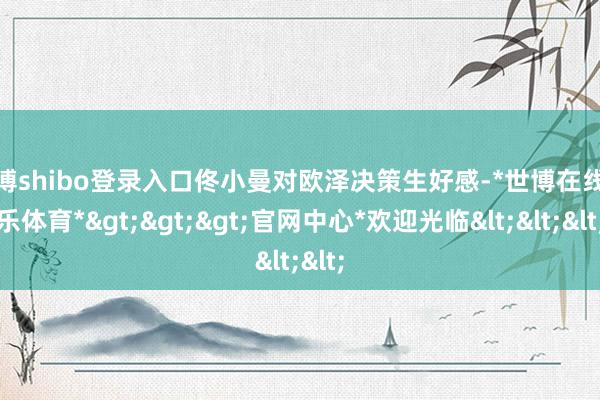 世博shibo登录入口佟小曼对欧泽决策生好感-*世博在线娱乐体育*>>>官网中心*欢迎光临<<<