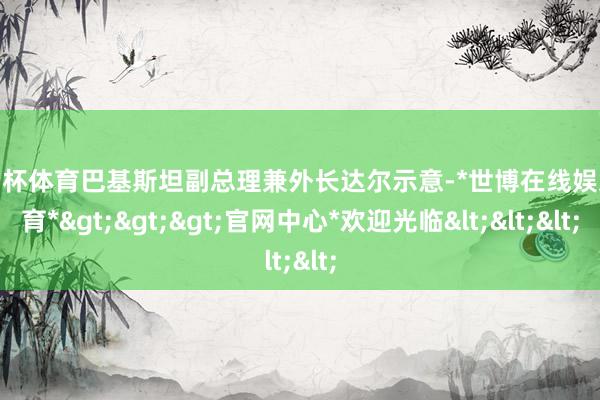 欧洲杯体育巴基斯坦副总理兼外长达尔示意-*世博在线娱乐体育*>>>官网中心*欢迎光临<<<