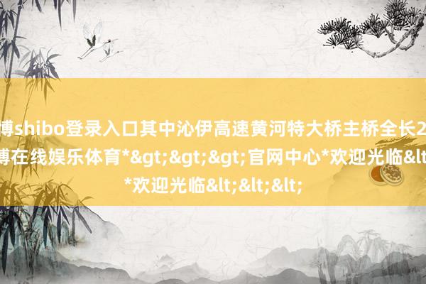 世博shibo登录入口其中沁伊高速黄河特大桥主桥全长2585米-*世博在线娱乐体育*>>>官网中心*欢迎光临<<<