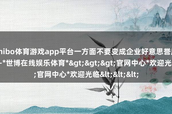 shibo体育游戏app平台一方面不要变成企业好意思誉度下落；再一个-*世博在线娱乐体育*>>>官网中心*欢迎光临<<<