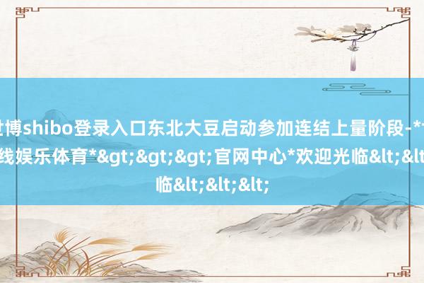 世博shibo登录入口东北大豆启动参加连结上量阶段-*世博在线娱乐体育*>>>官网中心*欢迎光临<<<