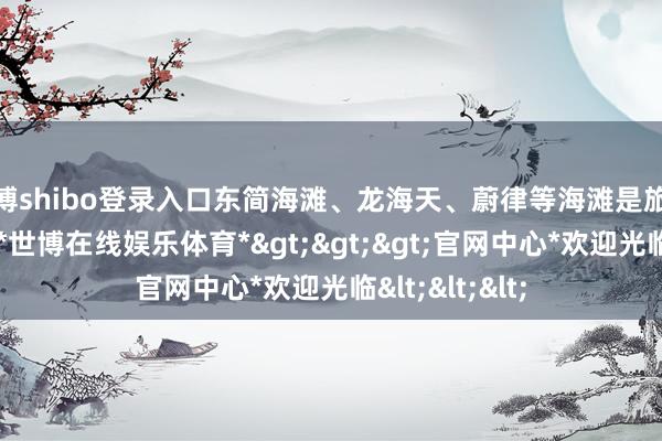 世博shibo登录入口东简海滩、龙海天、蔚律等海滩是旅客的热点选拔-*世博在线娱乐体育*>>>官网中心*欢迎光临<<<