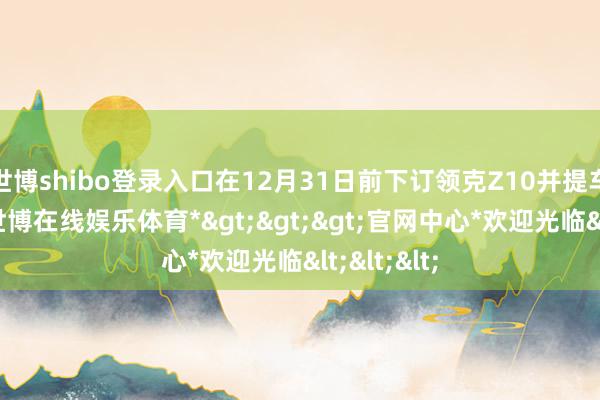 世博shibo登录入口在12月31日前下订领克Z10并提车的用户-*世博在线娱乐体育*>>>官网中心*欢迎光临<<<