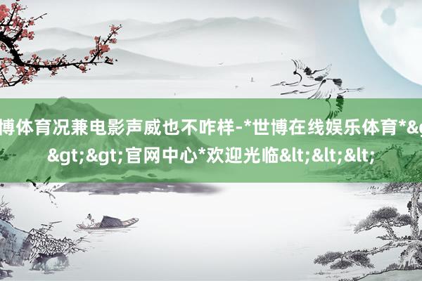 世博体育况兼电影声威也不咋样-*世博在线娱乐体育*>>>官网中心*欢迎光临<<<