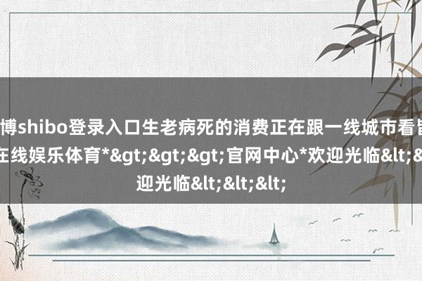 世博shibo登录入口生老病死的消费正在跟一线城市看皆-*世博在线娱乐体育*>>>官网中心*欢迎光临<<<
