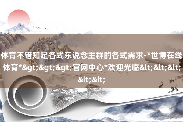 世博体育不错知足各式东说念主群的各式需求-*世博在线娱乐体育*>>>官网中心*欢迎光临<<<