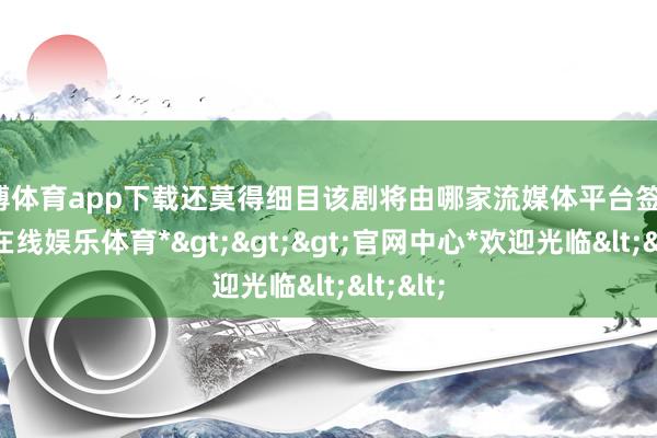世博体育app下载还莫得细目该剧将由哪家流媒体平台签约-*世博在线娱乐体育*>>>官网中心*欢迎光临<<<