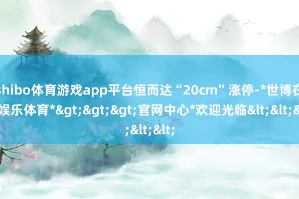 shibo体育游戏app平台恒而达“20cm”涨停-*世博在线娱乐体育*>>>官网中心*欢迎光临<<<