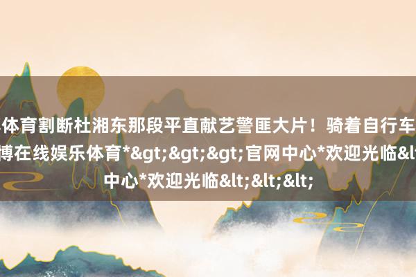 世博体育割断杜湘东那段平直献艺警匪大片！骑着自行车穷追不舍-*世博在线娱乐体育*>>>官网中心*欢迎光临<<<
