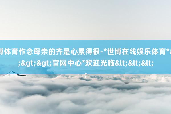 世博体育作念母亲的齐是心累得很-*世博在线娱乐体育*>>>官网中心*欢迎光临<<<