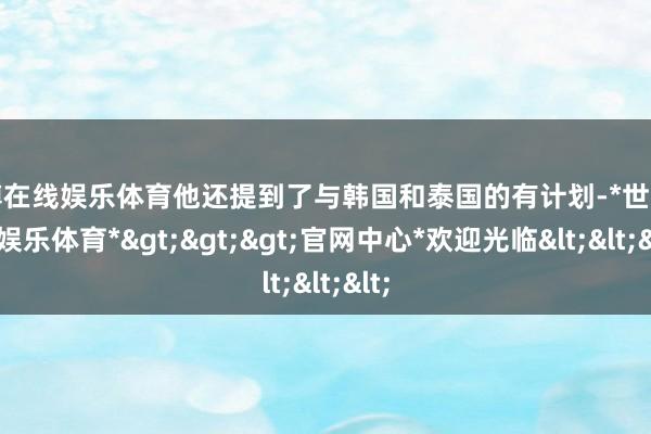 世博在线娱乐体育他还提到了与韩国和泰国的有计划-*世博在线娱乐体育*>>>官网中心*欢迎光临<<<