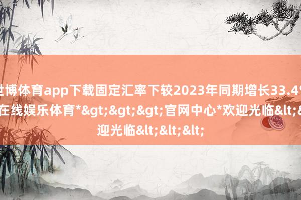 世博体育app下载固定汇率下较2023年同期增长33.4%-*世博在线娱乐体育*>>>官网中心*欢迎光临<<<