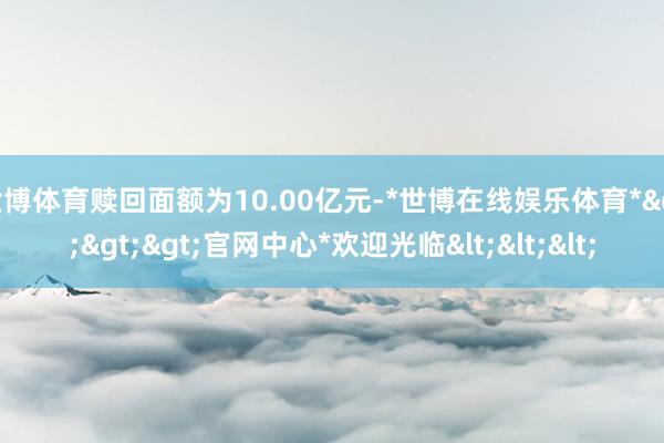 世博体育赎回面额为10.00亿元-*世博在线娱乐体育*>>>官网中心*欢迎光临<<<