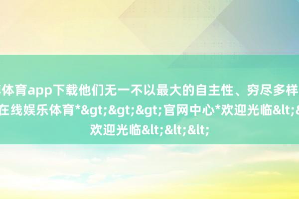 世博体育app下载他们无一不以最大的自主性、穷尽多样工夫-*世博在线娱乐体育*>>>官网中心*欢迎光临<<<