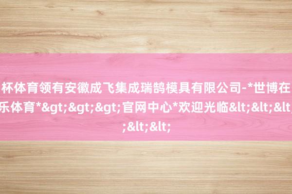 欧洲杯体育领有安徽成飞集成瑞鹄模具有限公司-*世博在线娱乐体育*>>>官网中心*欢迎光临<<<