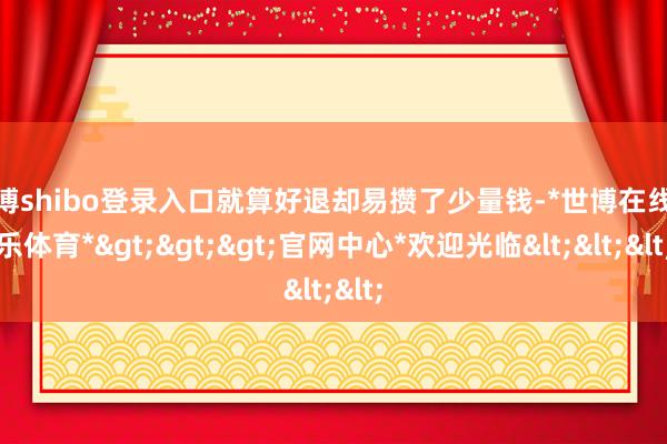世博shibo登录入口就算好退却易攒了少量钱-*世博在线娱乐体育*>>>官网中心*欢迎光临<<<