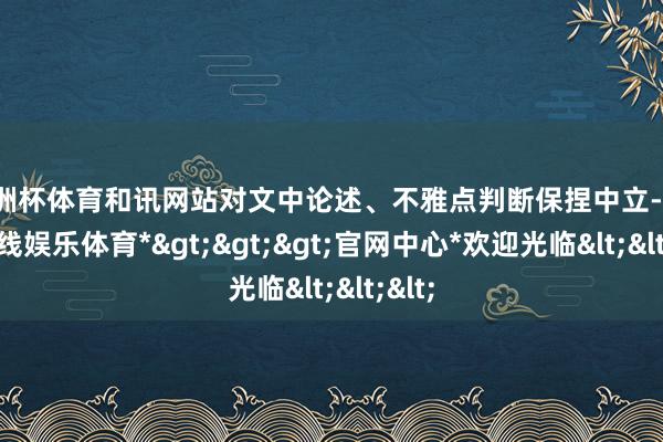 欧洲杯体育和讯网站对文中论述、不雅点判断保捏中立-*世博在线娱乐体育*>>>官网中心*欢迎光临<<<