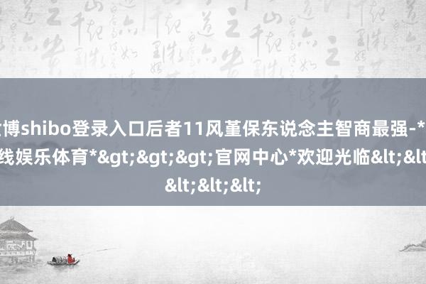 世博shibo登录入口后者11风堇保东说念主智商最强-*世博在线娱乐体育*>>>官网中心*欢迎光临<<<