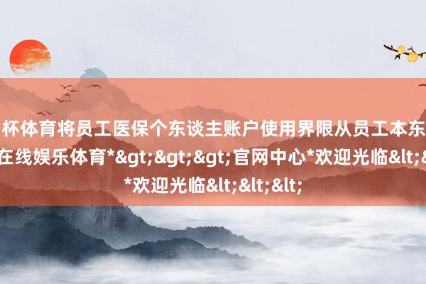 欧洲杯体育将员工医保个东谈主账户使用界限从员工本东谈主-*世博在线娱乐体育*>>>官网中心*欢迎光临<<<
