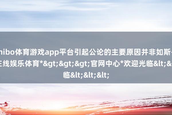 shibo体育游戏app平台引起公论的主要原因并非如斯-*世博在线娱乐体育*>>>官网中心*欢迎光临<<<