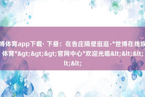 世博体育app下载· 下昼：在告庄隔壁逛逛-*世博在线娱乐体育*>>>官网中心*欢迎光临<<<