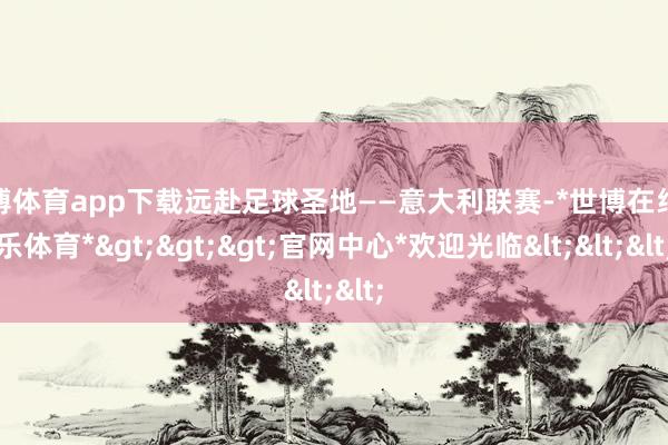 世博体育app下载远赴足球圣地——意大利联赛-*世博在线娱乐体育*>>>官网中心*欢迎光临<<<