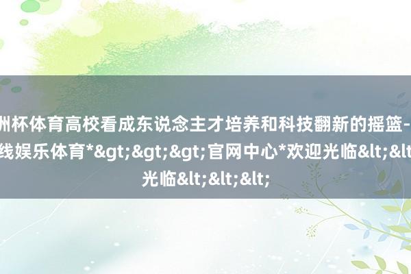 欧洲杯体育高校看成东说念主才培养和科技翻新的摇篮-*世博在线娱乐体育*>>>官网中心*欢迎光临<<<