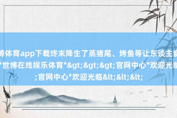 世博体育app下载终末降生了蒸猪尾、烤鱼等让东谈主食指大动的菜肴-*世博在线娱乐体育*>>>官网中心*欢迎光临<<<
