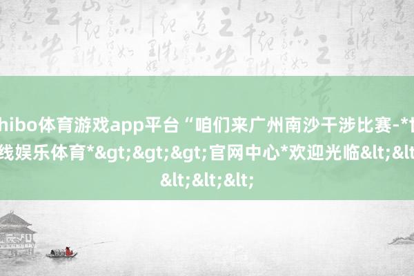shibo体育游戏app平台“咱们来广州南沙干涉比赛-*世博在线娱乐体育*>>>官网中心*欢迎光临<<<