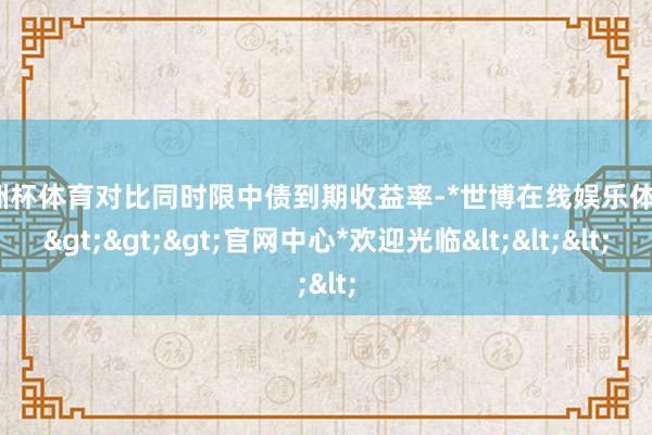 欧洲杯体育对比同时限中债到期收益率-*世博在线娱乐体育*>>>官网中心*欢迎光临<<<