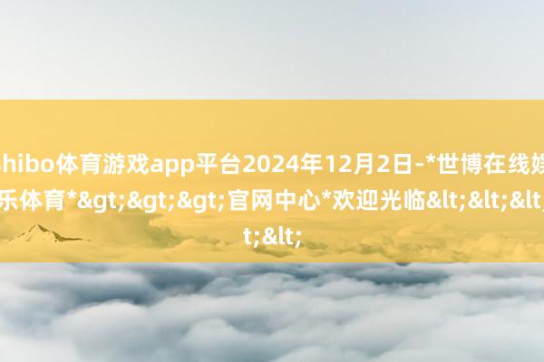 shibo体育游戏app平台2024年12月2日-*世博在线娱乐体育*>>>官网中心*欢迎光临<<<