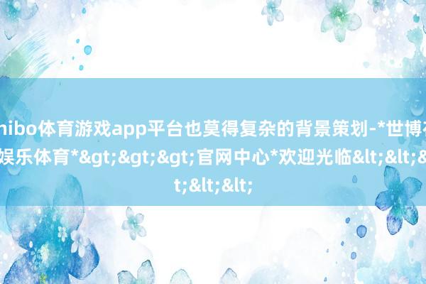 shibo体育游戏app平台也莫得复杂的背景策划-*世博在线娱乐体育*>>>官网中心*欢迎光临<<<