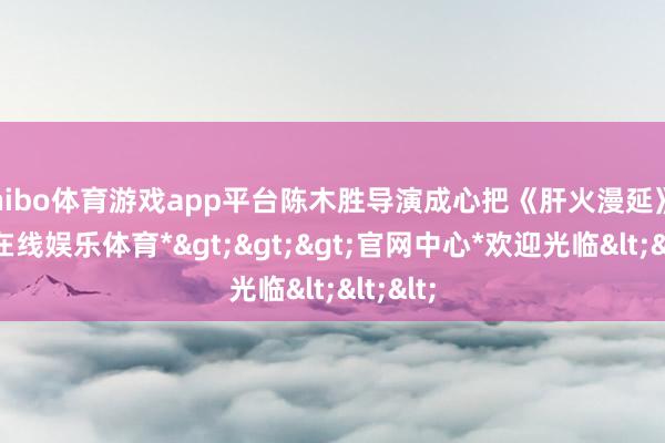shibo体育游戏app平台陈木胜导演成心把《肝火漫延》-*世博在线娱乐体育*>>>官网中心*欢迎光临<<<