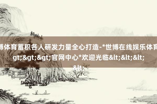 世博体育蓄积各人研发力量全心打造-*世博在线娱乐体育*>>>官网中心*欢迎光临<<<