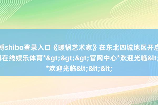 世博shibo登录入口《暖锅艺术家》在东北四城地区开启点映-*世博在线娱乐体育*>>>官网中心*欢迎光临<<<