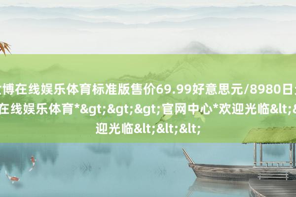 世博在线娱乐体育标准版售价69.99好意思元/8980日元-*世博在线娱乐体育*>>>官网中心*欢迎光临<<<