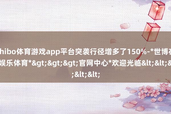 shibo体育游戏app平台突袭行径增多了150%-*世博在线娱乐体育*>>>官网中心*欢迎光临<<<