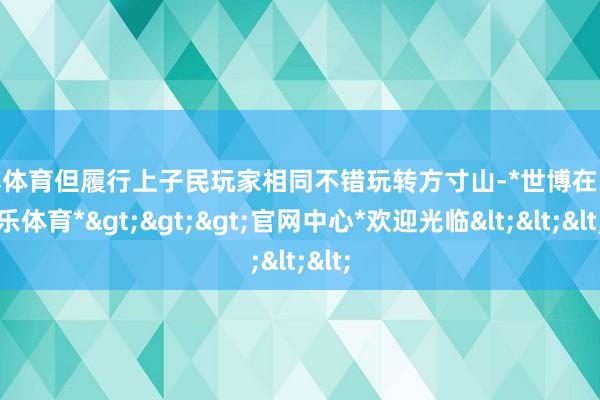 世博体育但履行上子民玩家相同不错玩转方寸山-*世博在线娱乐体育*>>>官网中心*欢迎光临<<<
