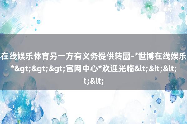 世博在线娱乐体育另一方有义务提供转圜-*世博在线娱乐体育*>>>官网中心*欢迎光临<<<