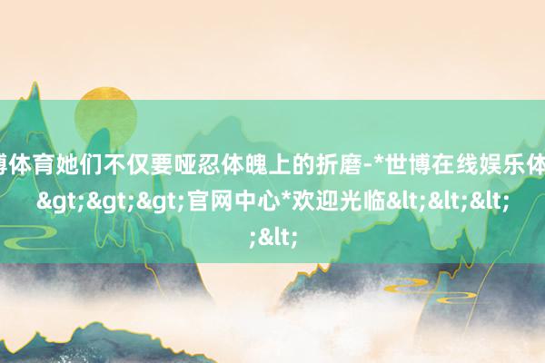 世博体育她们不仅要哑忍体魄上的折磨-*世博在线娱乐体育*>>>官网中心*欢迎光临<<<