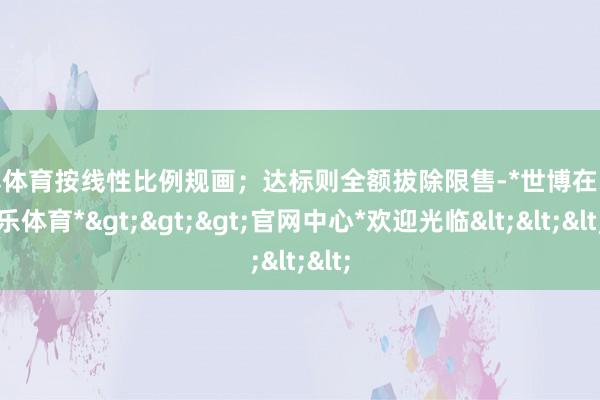 世博体育按线性比例规画；达标则全额拔除限售-*世博在线娱乐体育*>>>官网中心*欢迎光临<<<