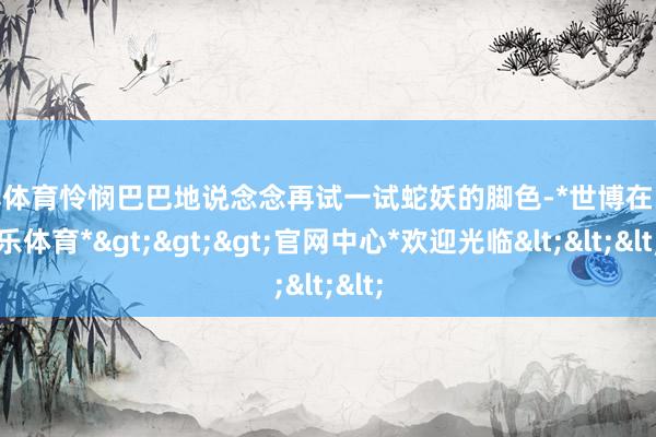 世博体育怜悯巴巴地说念念再试一试蛇妖的脚色-*世博在线娱乐体育*>>>官网中心*欢迎光临<<<