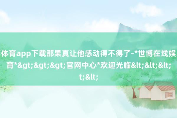 世博体育app下载那果真让他感动得不得了-*世博在线娱乐体育*>>>官网中心*欢迎光临<<<