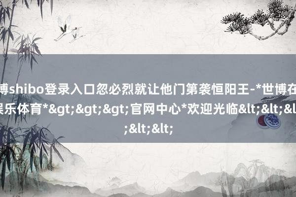 世博shibo登录入口忽必烈就让他门第袭恒阳王-*世博在线娱乐体育*>>>官网中心*欢迎光临<<<