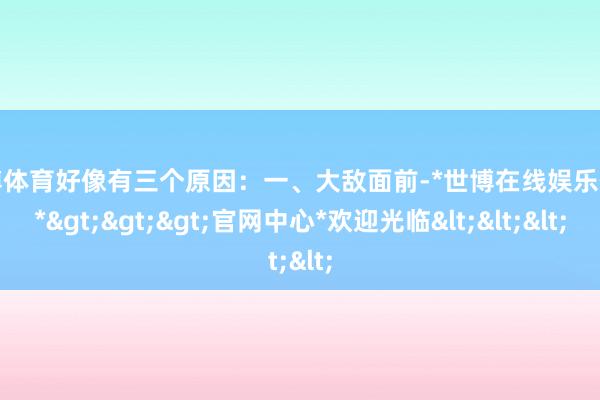 世博体育好像有三个原因：一、大敌面前-*世博在线娱乐体育*>>>官网中心*欢迎光临<<<