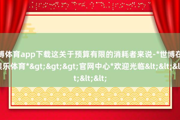 世博体育app下载这关于预算有限的消耗者来说-*世博在线娱乐体育*>>>官网中心*欢迎光临<<<