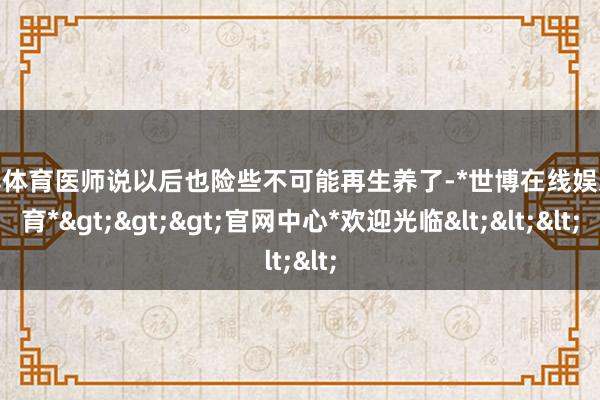世博体育医师说以后也险些不可能再生养了-*世博在线娱乐体育*>>>官网中心*欢迎光临<<<